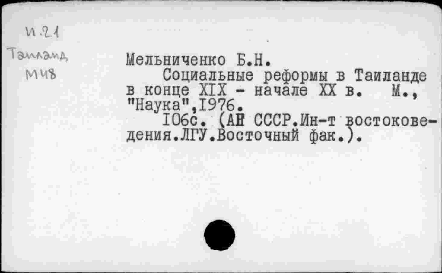 ﻿и .г 1
I ЭлллЭ^Д,
Мельниченко Б.Н.
Социальные реформы в Таиланде в конце XIX - начале XX в. М., ’’Наука", 1976.
106с. (АН СССР.Ин-т востоковедения. ЛГУ.Восточный фак.).